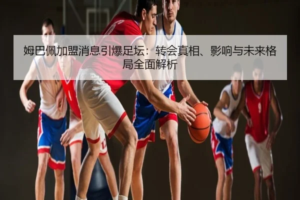 姆巴佩加盟消息引爆足坛：转会真相、影响与未来格局全面解析