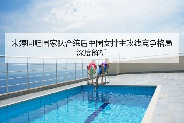 朱婷回归国家队合练后中国女排主攻线竞争格局深度解析