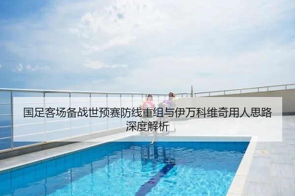国足客场备战世预赛防线重组与伊万科维奇用人思路深度解析