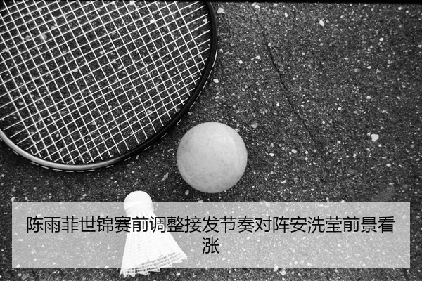 陈雨菲世锦赛前调整接发节奏对阵安洗莹前景看涨