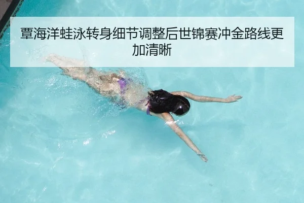 覃海洋蛙泳转身细节调整后世锦赛冲金路线更加清晰