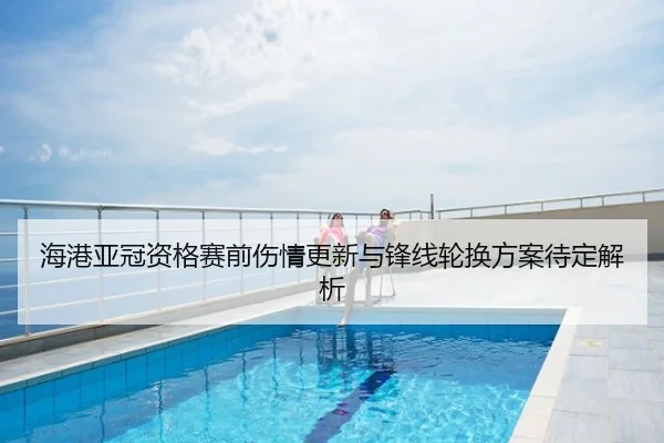 海港亚冠资格赛前伤情更新与锋线轮换方案待定解析