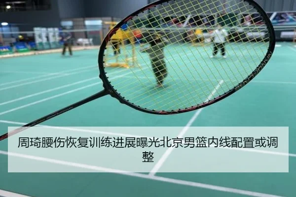 周琦腰伤恢复训练进展曝光北京男篮内线配置或调整