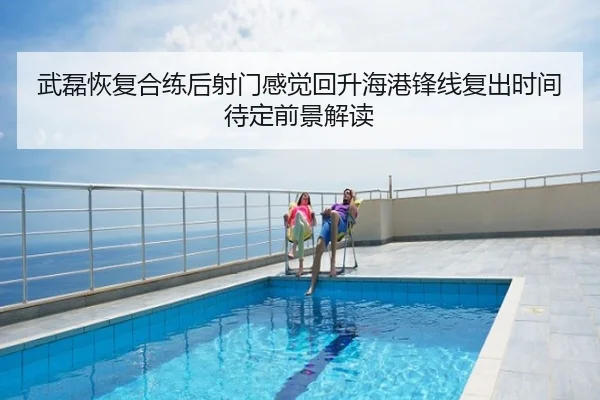 武磊恢复合练后射门感觉回升海港锋线复出时间待定前景解读