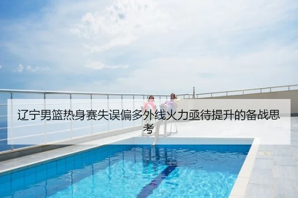 辽宁男篮热身赛失误偏多外线火力亟待提升的备战思考