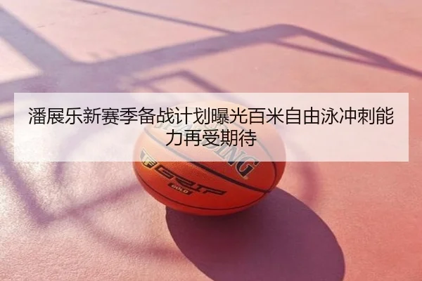 潘展乐新赛季备战计划曝光百米自由泳冲刺能力再受期待